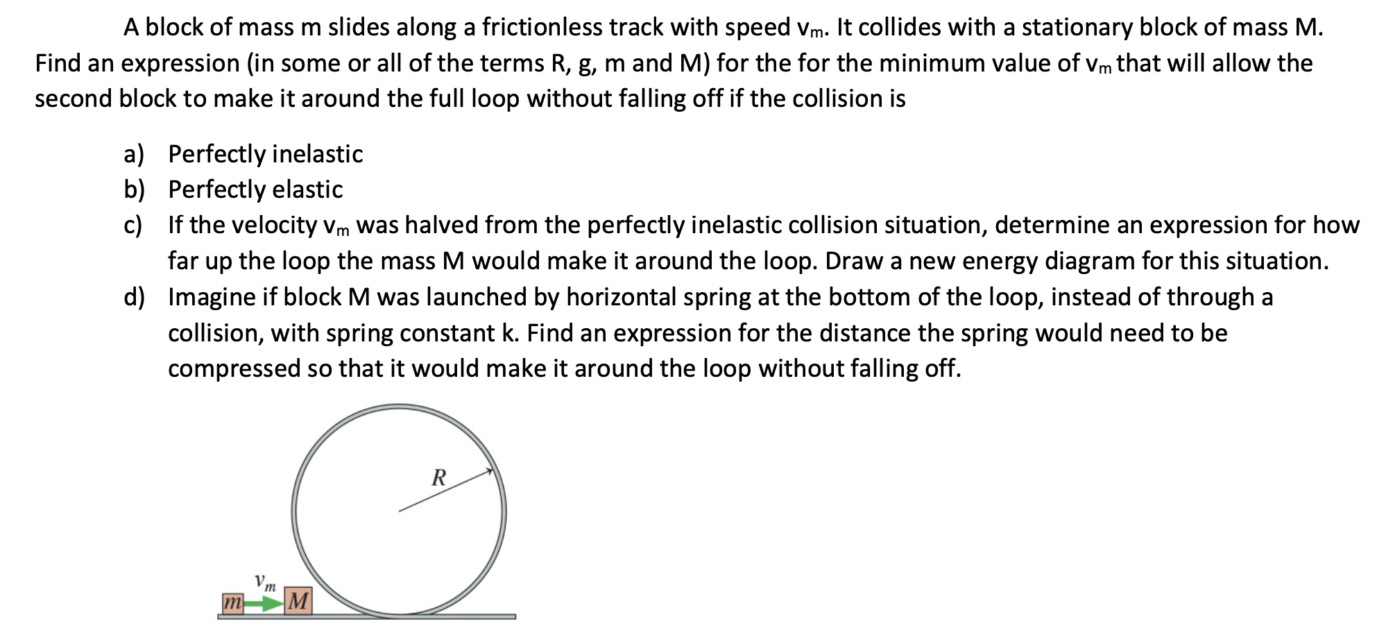 A block of mass m slides along a frictionless track with speed vm. It collides with a stationary block of mass M.
Find an expression (in some or all of the terms R, g, m and M) for the for the minimum value of Vm that will allow the
second block to make it around the full loop without falling off if the collision is
a) Perfectly inelastic
b) Perfectly elastic
c) If the velocity vm was halved from the perfectly inelastic collision situation, determine an expression for how
far up the loop the mass M would make it around the loop. Draw a new energy diagram for this situation.
d) Imagine if block M was launched by horizontal spring at the bottom of the loop, instead of through a
collision, with spring constant k. Find an expression for the distance the spring would need to be
compressed so that it would make it around the loop without falling off.
R
m
m
M
