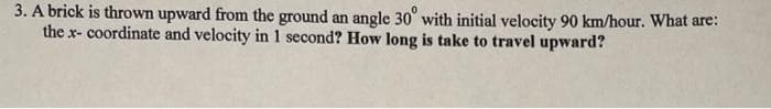 3. A brick is thrown upward from the ground an angle 30° with initial velocity 90 km/hour. What are:
the x- coordinate and velocity in 1 second? How long is take to travel upward?
