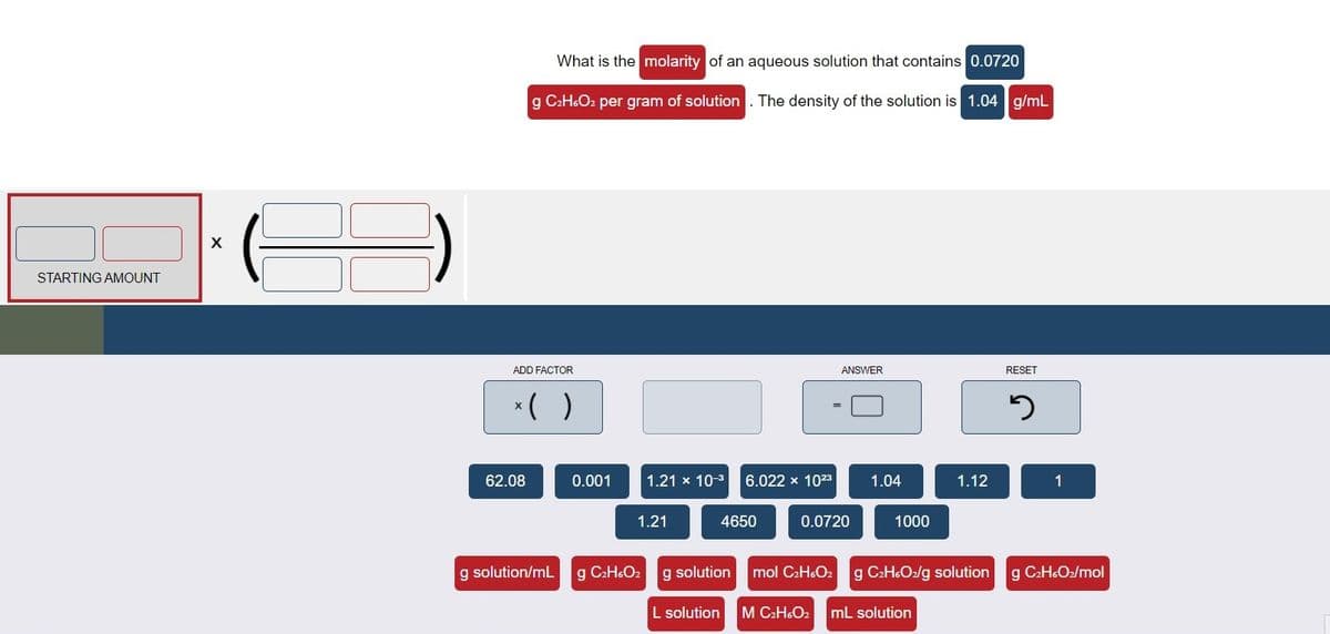 What is the molarity of an aqueous solution that contains 0.0720
g CaH.O2 per gram of solution . The density of the solution is 1.04 g/mL
STARTING AMOUNT
ADD FACTOR
ANSWER
RESET
*( )
62.08
0.001
1.21 x 10-3
6.022 x 1023
1.04
1.12
1
1.21
4650
0.0720
1000
g solution/mL
g C2HO2
g solution
mol C2H6O2
g C:H6O2/g solution
g C2H6O2/mol
L solution
M C2H&O2
mL solution
