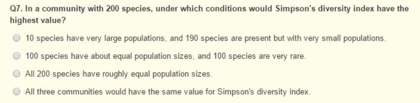 Q7. In a community with 200 species, under which conditions would Simpson's diversity index have the
highest value?
10 species have very large populations, and 190 species are present but with very small populations.
100 species have about equal population sizes, and 100 species are very rare.
O All 200 species have roughly equal population sizes.
All three communities would have the same value for Simpson's diversity index.
