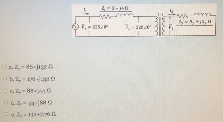 Z 3+j42
12
2:1
Z, = Ry +jXy 2
V2
%3D
V = 22520°
V 22020°
%3D
%3D
O a. Zy 88+j1320
O b. Zy 176+j132 0
%3D
O c. Zy 88+j44 2
%3D
O d. Zy 44+j88 2
O e. Zy = 132+j176 2
%3D
