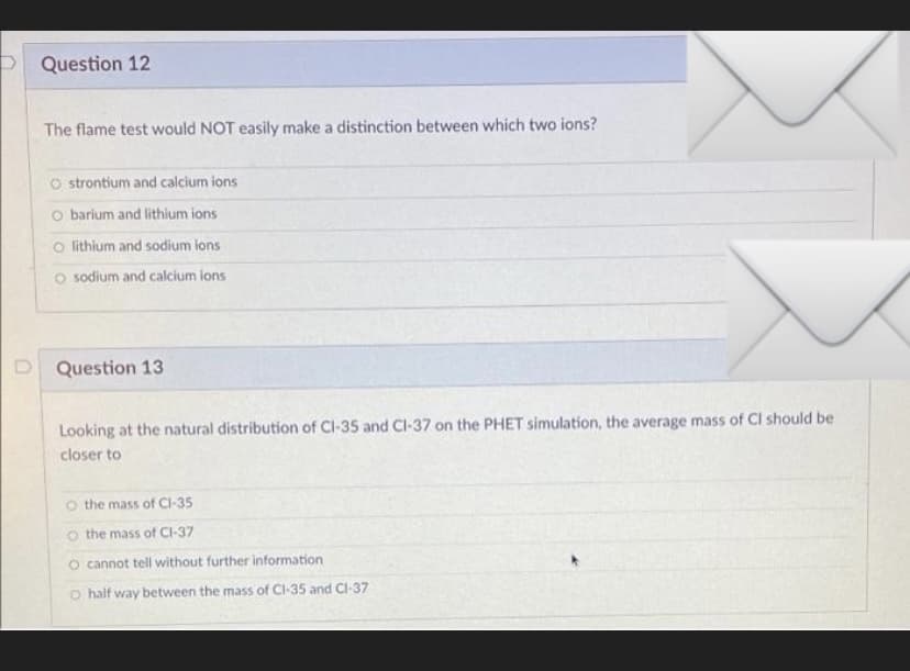 P Question 12
The flame test would NOT easily make a distinction between which two ions?
O strontium and calcium ions
O barium and lithium ions
o lithium and sodium ions
O sodium and calcium ions
Question 13
Looking at the natural distribution of Cl-35 and CI-37 on the PHET simulation, the average mass of Cl should be
closer to
the mass of CI-35
o the mass of Cl-37
O cannot tell without further information
O half way between the mass of CI-35 and Cl-37
D.
