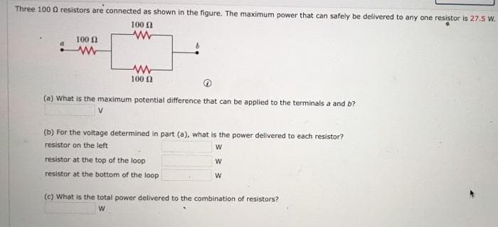 Three 100 0 resistors are connected as shown in the figure. The maximum power that can safely be delivered to any one resistor is 27.5 W.
100 A
100 0
100 0
(a) What is the maximum potential difference that can be applied to the terminals a and b?
(b) For the voltage determined in part (a), what is the power delivered to each resistor?
resistor on the left
resistor at the top of the loop
resistor at the bottom of the loop
(c) What is the total power delivered to the combination of resistors?
