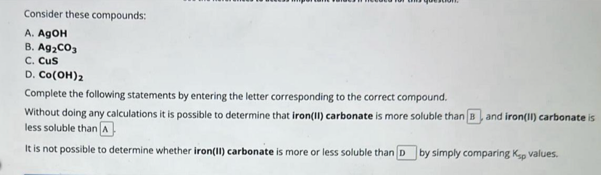 Consider these compounds:
A. AgOH
B. Ag2CO3
C. Cus
D. CO(OH)2
Complete the following statements by entering the letter corresponding to the correct compound.
Without doing any calculations it is possible to determine that iron(II) carbonate is more soluble than B and iron(II) carbonate is
less soluble than A
It is not possible to determine whether iron(II) carbonate is more or less soluble than D by simply comparing Ksp values.