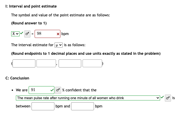 I: Interval and point estimate
The symbol and value of the point estimate are as follows:
(Round answer to 1)
Xv 0 = 98
x bpm
The interval estimate for u is as follows:
(Round endpoints to 1 decimal places and use units exactly as stated in the problem)
C: Conclusion
• We are 91
O % confident that the
The mean pulse rate after running one minute of all women who drink
between
bpm and
bpm
o is