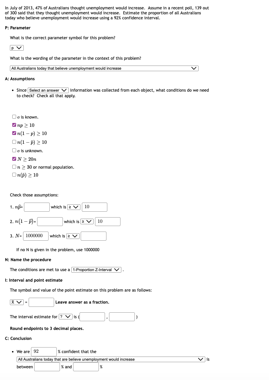 In July of 2013, 47% of Australians thought unemployment would increase. Assume in a recent poll, 139 out
of 300 said that they thought unemployment would increase. Estimate the proportion of all Australians
today who believe unemployment would increase using a 92% confidence interval.
P: Parameter
What is the correct parameter symbol for this problem?
p V
What is the wording of the parameter in the context of this problem?
All Australians today that believe unemployment would increase
A: Assumptions
• Since Select an answer information was collected from each object, what conditions do we need
to check? Check all that apply.
☐o is known.
✓np > 10
✓n(1-p) > 10
On(1-p) > 10
o is unknown.
✔N> 20n
On 30 or normal population.
On(p) > 10
Check those assumptions:
1. np=
2. n(1-P)=
3. N= 1000000
which is > V 10
which is > V
XV
which is > V
If no N is given in the problem, use 1000000
N: Name the procedure
The conditions are met to use a 1-Proportion Z-Interval V
I: Interval and point estimate
The symbol and value of the point estimate on this problem are as follows:
C: Conclusion
10
The interval estimate for ? Vis (
Leave answer as a fraction.
Round endpoints to 3 decimal places.
• We are 92
% confident that the
All Australians today that are believe unemployment would increase
between
% and
%
is