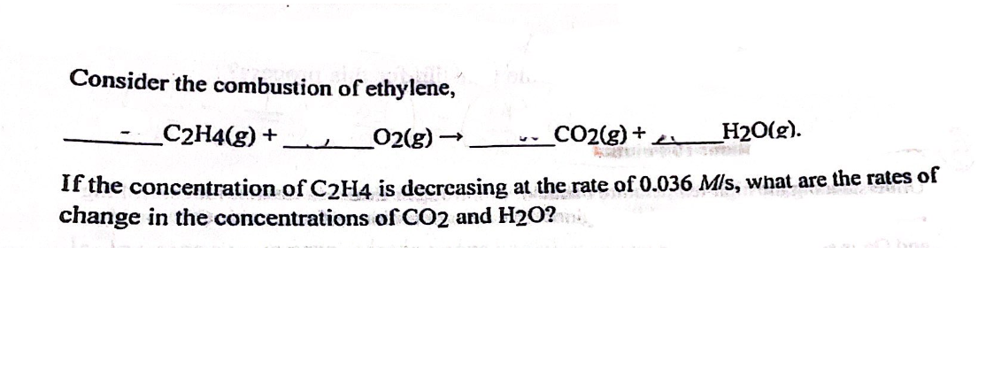 Consider the combustion of ethylene,
C2H4(g) +
_O2(g)-
H2O(g).
If the concentration of C2H4 is decreasing at the rate of 0.036 M/s, what are the rates of
change in the concentrations of CO2 and H2O?
-
_CO2(g) +
AUT