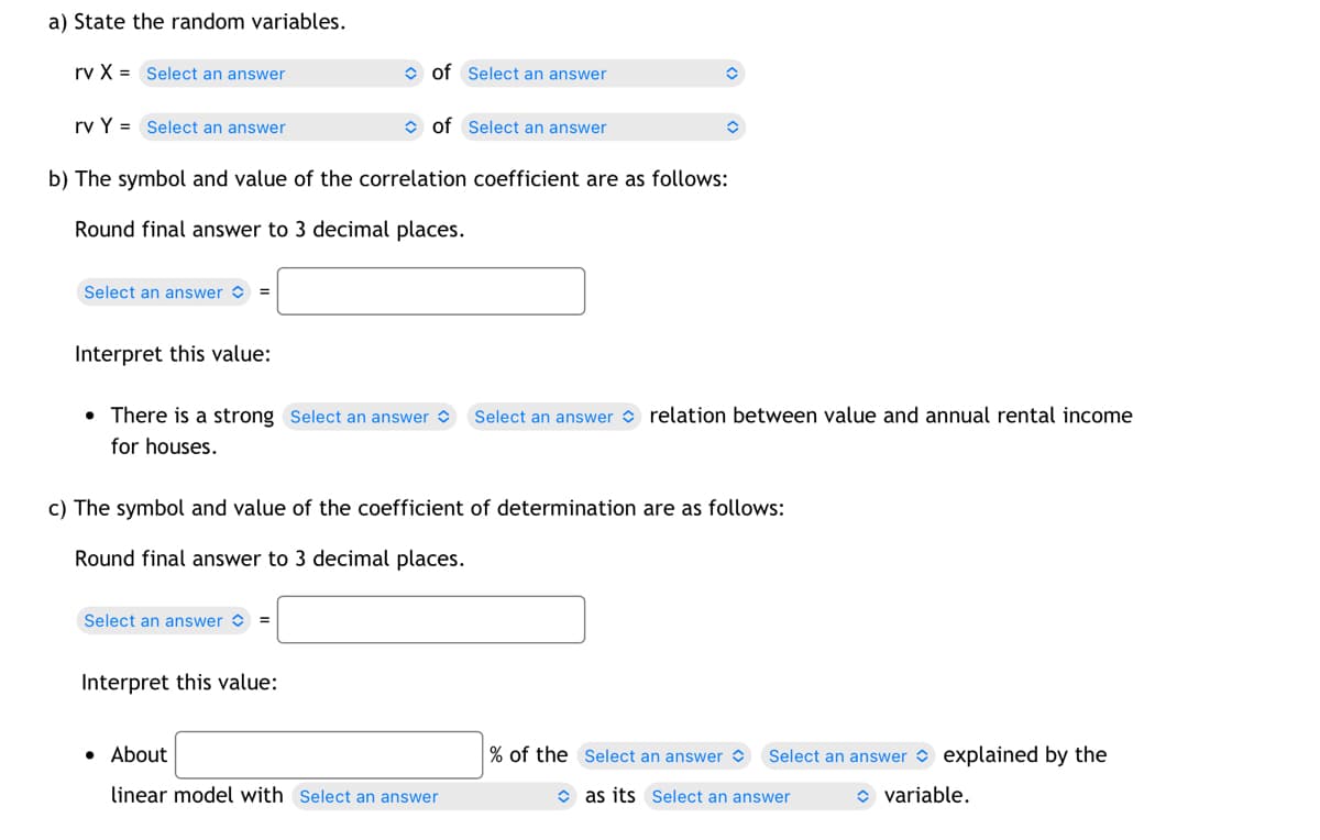 a) State the random variables.
rv X = Select an answer
rv Y = Select an answer
Select an answer =
Interpret this value:
b) The symbol and value of the correlation coefficient are as follows:
Round final answer to 3 decimal places.
of Select an answer
of Select an answer
Select an answer =
• There is a strong Select an answer Select an answer relation between value and annual rental income
for houses.
Interpret this value:
c) The symbol and value of the coefficient of determination are as follows:
Round final answer to 3 decimal places.
✪
. About
linear model with Select an answer
% of the Select an answer
Select an answer explained by the
as its Select an answer
variable.