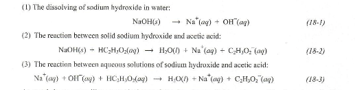 (1) The dissolving of sodium hydroxide in water:
NaOH(s)
Na (aq) + OH(aq)
(2) The reaction between solid sodium hydroxide and acetic acid:
NaOH(s) - HC,H,O(0) → HO(0) + Nu (aq) + C,H,Oz (a)
(3) The reaction between aqueous solutions of sodium hydroxide and acetic acid:
Na (aq) + OH(aq) + HC₂H₂O₂(aq) → H₂O() +Na (aq) + C₂H₂O₂ (aq)
(18-1)
(18-2)
(18-3)