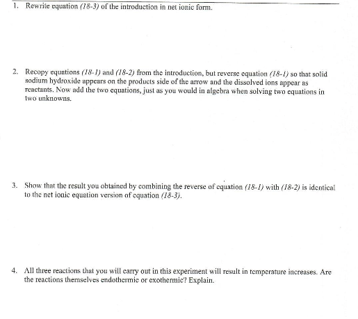 1. Rewrite equation (18-3) of the introduction in net ionic form.
2. Recopy equations (18-1) and (18-2) from the introduction, but reverse equation (18-1) so that solid
sodium hydroxide appears on the products side of the arrow and the dissolved ions appear as
reactants. Now add the two equations, just as you would in algebra when solving two equations in
two unknowns.
3. Show that the result you obtained by combining the reverse of equation (18-1) with (18-2) is identical
to the net ionic equation version of equation (18-3).
4. All three reactions that you will carry out in this experiment will result in temperature increases. Are
the reactions themselves endothermic or exothermie? Explain.