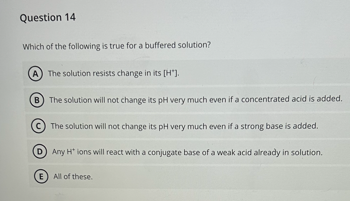 Question 14
Which of the following is true for a buffered solution?
A) The solution resists change in its [H*].
B The solution will not change its pH very much even if a concentrated acid is added.
C) The solution will not change its pH very much even if a strong base is added.
D Any H* ions will react with a conjugate base of a weak acid already in solution.
E
All of these.