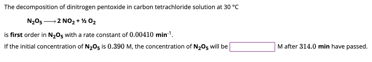 The decomposition of dinitrogen pentoxide in carbon tetrachloride solution at 30 °C
N₂05- →→→2 NO₂ + ¹2 02
is first order in N₂O5 with a rate constant of 0.00410 min-¹.
If the initial concentration of N₂O5 is 0.390 M, the concentration of N₂O5 will be
M after 314.0 min have passed.