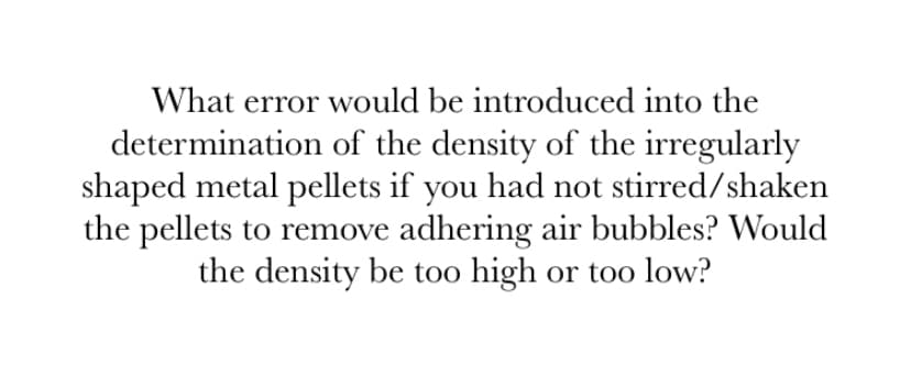 What error would be introduced into the
determination of the density of the irregularly
shaped metal pellets if you had not stirred/shaken
the pellets to remove adhering air bubbles? Would
the density be too high or too low?