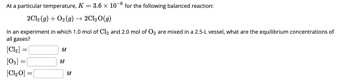 At a particular temperature, K
2Cl2 (g) + O₂(g) → 2Cl₂O(g)
In an experiment in which 1.0 mol of Cl2 and 2.0 mol of O2 are mixed in a 2.5-L vessel, what are the equilibrium concentrations of
all gases?
[Cl₂] =
[0₂] =
[C1₂ O]
=
M
M
-6
= 3.6 × 107 for the following balanced reaction:
M