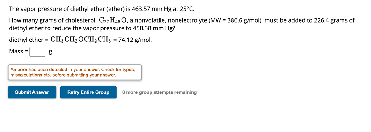 The vapor pressure of diethyl ether (ether) is 463.57 mm Hg at 25°C.
How many grams of cholesterol, C27H46 O, a nonvolatile, nonelectrolyte (MW=386.6 g/mol), must be added to 226.4 grams of
diethyl ether to reduce the vapor pressure to 458.38 mm Hg?
diethyl ether = CH3 CH₂ OCH2 CH3 = 74.12 g/mol.
Mass=
g
An error has been detected in your answer. Check for typos,
miscalculations etc. before submitting your answer.
Submit Answer
Retry Entire Group
8 more group attempts remaining