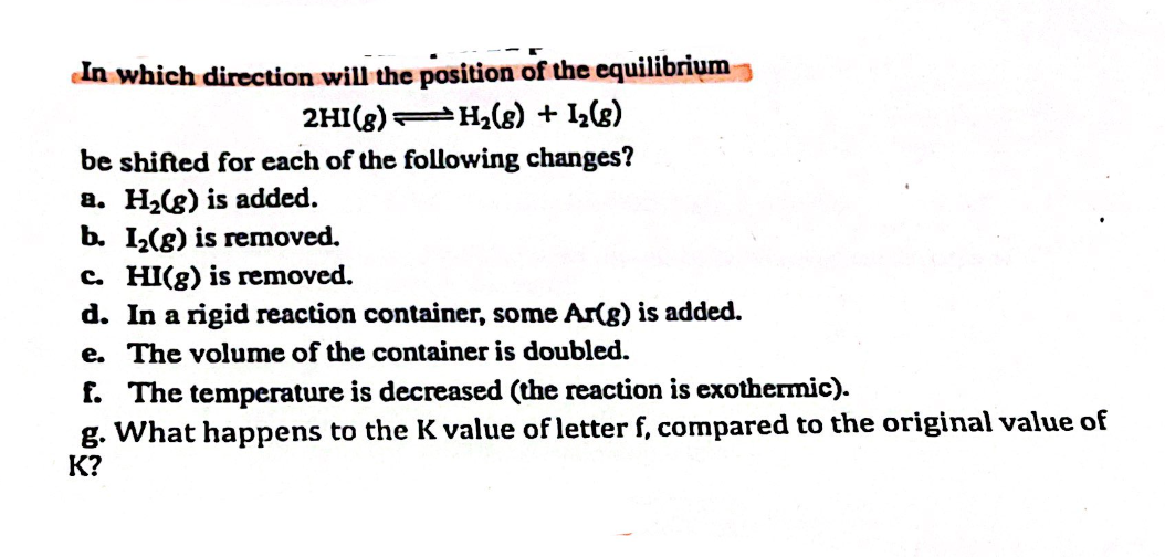 In which direction will the position of the equilibrium
H₂(8) + 1₂(8)
2H1 (8)
be shifted for each of the following changes?
a. H₂(g) is added.
b. I₂(g) is removed.
c. HI(g) is removed.
d. In a rigid reaction container, some Ar(g) is added.
e. The volume of the container is doubled.
f. The temperature is decreased (the reaction is exothermic).
g. What happens to the K value of letter f, compared to the original value of
K?