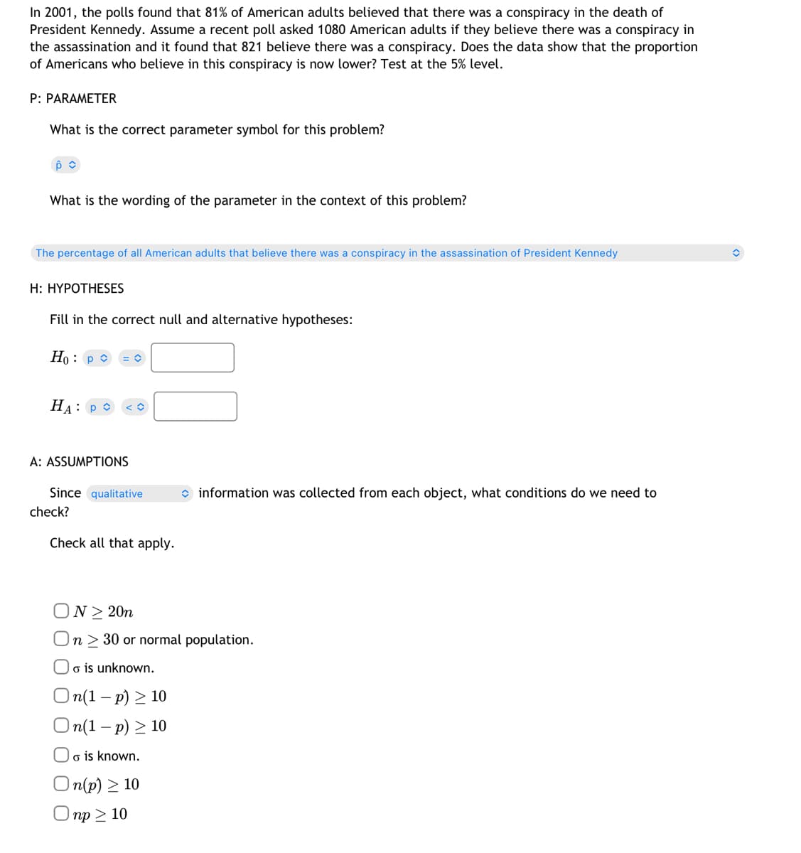 In 2001, the polls found that 81% of American adults believed that there was a conspiracy in the death of
President Kennedy. Assume a recent poll asked 1080 American adults if they believe there was a conspiracy in
the assassination and it found that 821 believe there was a conspiracy. Does the data show that the proportion
of Americans who believe in this conspiracy is now lower? Test at the 5% level.
P: PARAMETER
What is the correct parameter symbol for this problem?
Ô
What is the wording of the parameter in the context of this problem?
The percentage of all American adults that believe there was a conspiracy in the assassination of President Kennedy
H: HYPOTHESES
Fill in the correct null and alternative hypotheses:
Ho: P
HA: P
A: ASSUMPTIONS
Since qualitative
check?
Check all that apply.
information was collected from each object, what conditions do we need to
N≥ 20n
On 30 or normal population.
Oo is unknown.
On(1-p) ≥ 10
On(1-p) ≥ 10
Oo is known.
On(p) ≥ 10
np > 10
î