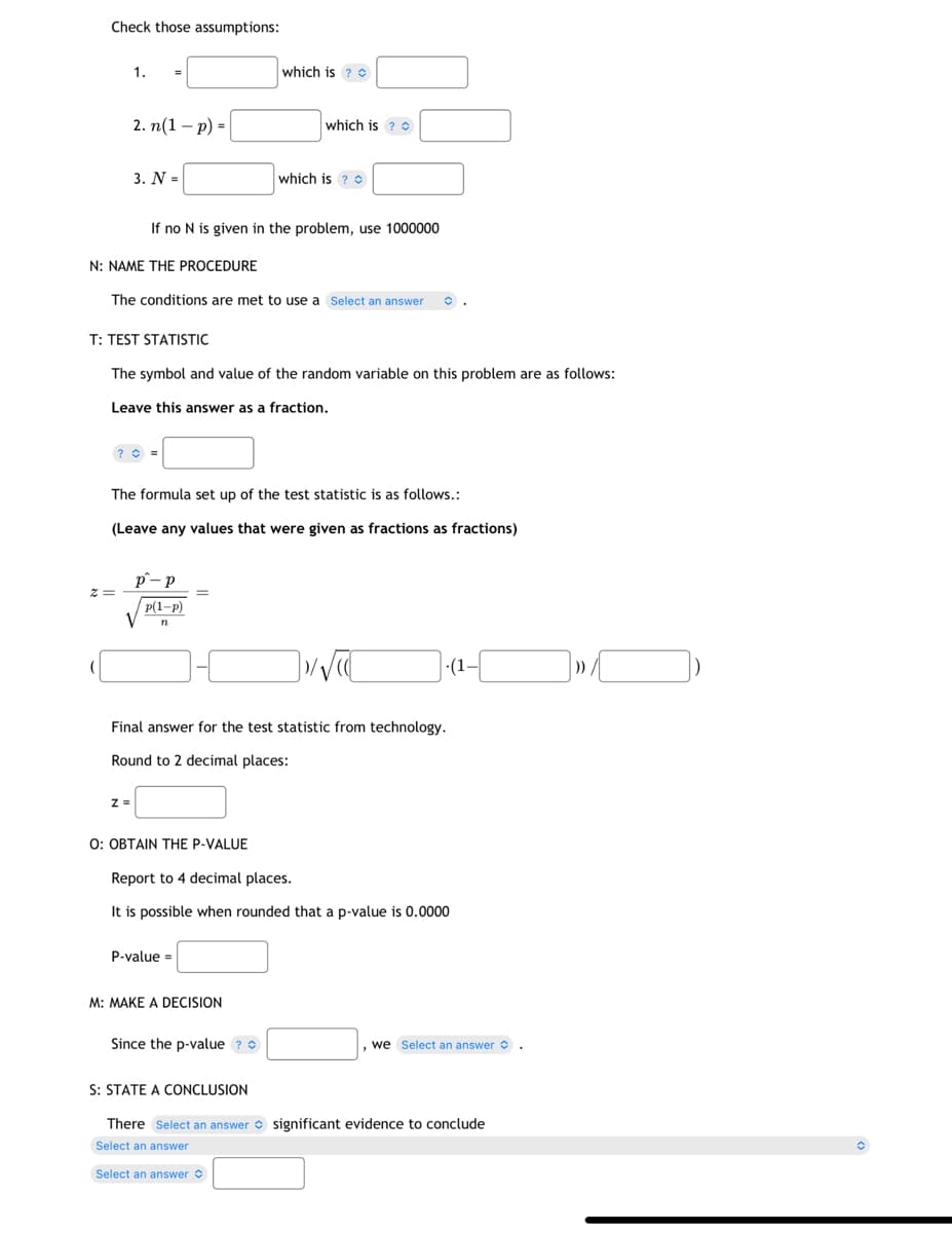 Check those assumptions:
1.
2. n(1-p) =
Z=
3. N =
N: NAME THE PROCEDURE
The conditions are met to use a Select an answer
? =
Z =
If no N is given in the problem, use 1000000
T: TEST STATISTIC
The symbol and value of the random variable on this problem are as follows:
Leave this answer as a fraction.
The formula set up of the test statistic is as follows.:
(Leave any values that were given as fractions as fractions)
p-p
p(1-P)
V n
which is ?
=
which is ?
O: OBTAIN THE P-VALUE
which is ?
P-value=
Final answer for the test statistic from technology.
Round to 2 decimal places:
M: MAKE A DECISION
Since the p-value?
]√√C
Report to 4 decimal places.
It is possible when rounded that a p-value is 0.0000
(1-
, we Select an answer.
S: STATE A CONCLUSION
There Select an answer significant evidence to conclude
Select an answer
Select an answer