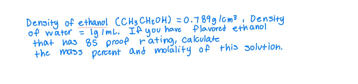 Density of ethanol (CH3 CH₂OH) = 0.789g/cm³, Density
Ig/mL. If you have flavored ethanol
of water
=
that has 85 proof rating, calculate
the mass percent and molality of this solution.