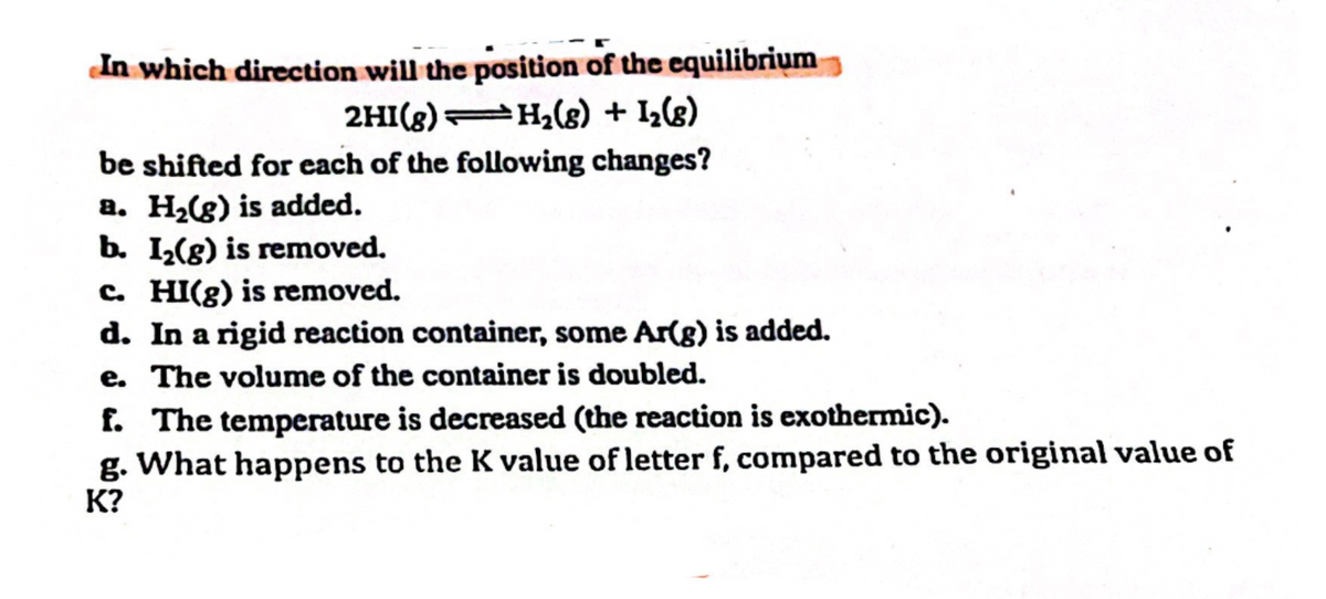 In which direction will the position of the equilibrium
2HI(8) H₂(g) + 1₂(8)
be shifted for each of the following changes?
a. H₂(g) is added.
b. I₂(g) is removed.
c. HI(g) is removed.
d. In a rigid reaction container, some Ar(g) is added.
e. The volume of the container is doubled.
f. The temperature is decreased (the reaction is exothermic).
g. What happens to the K value of letter f, compared to the original value of
K?