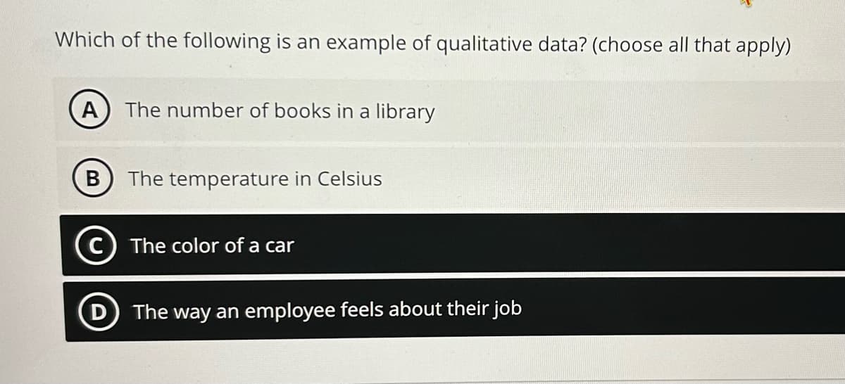 Which of the following is an example of qualitative data? (choose all that apply)
A) The number of books in a library
B The temperature in Celsius
C) The color of a car
D The way an employee feels about their job