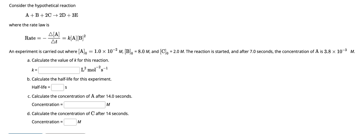 Consider the hypothetical reaction
A+B+ 2C 2D+3E
where the rate law is
Rate =
A[A]
At
k=
An experiment is carried out where [A] = 1.0 × 10-²
a. Calculate the value of k for this reaction.
-2
L² mol s
= k[A][B]²
Concentration =
b. Calculate the half-life for this experiment.
Half-life =
c. Calculate the concentration of A after 14.0 seconds.
M
d. Calculate the concentration of C after 14 seconds.
Concentration =
S
-1
M
M, [B] = 8.0 M, and [C]o = 2.0 M. The reaction is started, and after 7.0 seconds, the concentration of A is 3.8 × 10-³ M.