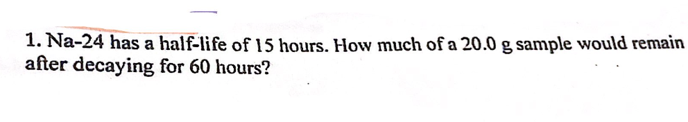 1. Na-24 has a half-life of 15 hours. How much of a 20.0 g sample would remain
after decaying for 60 hours?