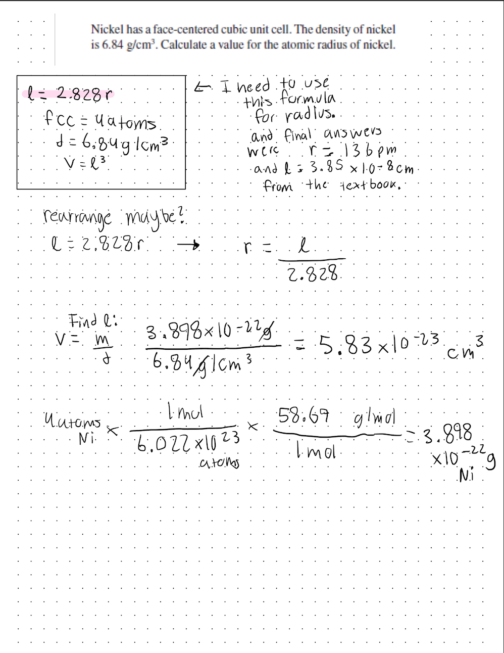 Nickel has a face-centered cubic unit cell. The density of nickel
is 6.84 g/cm³. Calculate a value for the atomic radius of nickel.
l = 2.828
fcc = y atoms.
d=6:8491cm³
V=l³
rearrange may be?
l=218280
Find li
V = m
Matams
Ni.
E I need to use
・this formula
for radius..
3,898 x 10-22
6.8461cm ³
1. mul
6.022x1023
and final answers
were r=136pm
·and I = 3.85 x 1.0=8cm
from the text book.
.a.toms
2g
ŀ:
2.828
= -5.83x10-23. 3.
.cm.
58.69 g/mol
1.mol
3.898
g
Ni
X10-22