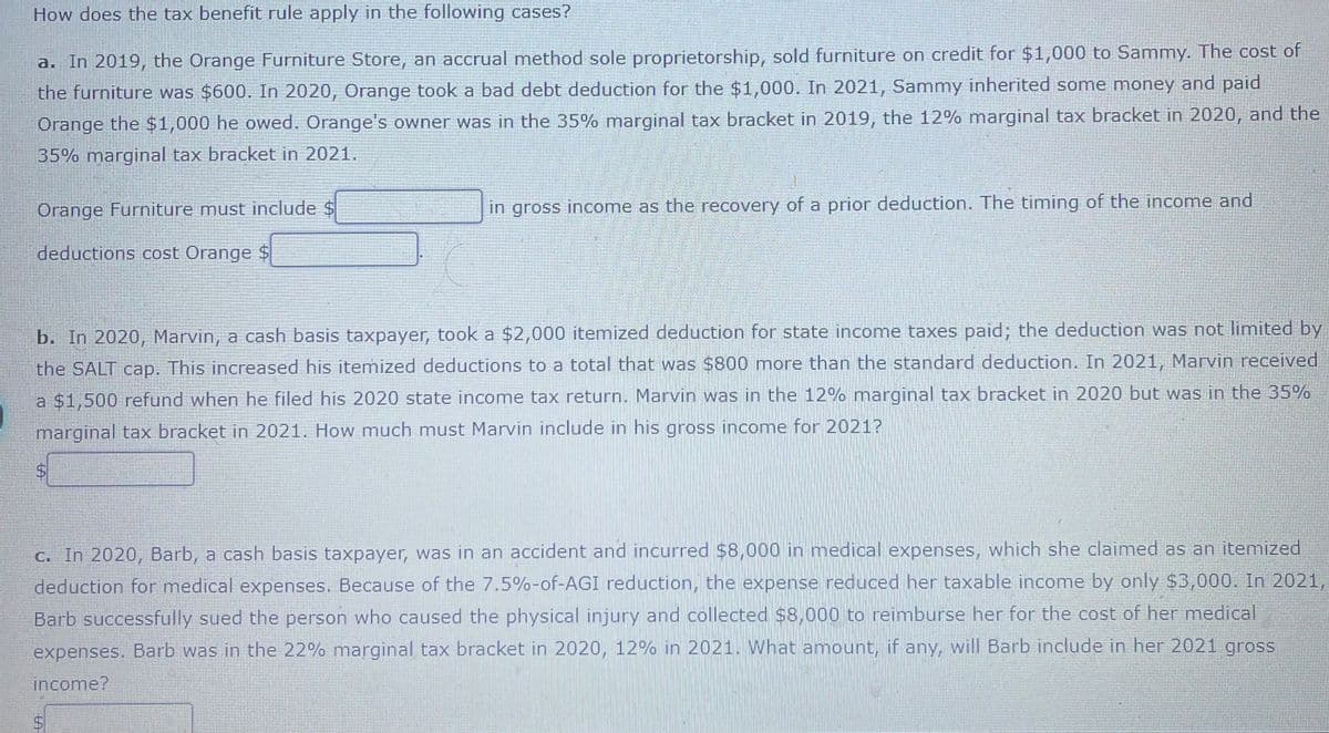 How does the tax benefit rule apply in the following cases?
a. In 2019, the Orange Furniture Store, an accrual method sole proprietorship, sold furniture on credit for $1,000 to Sammy. The cost of
the furniture was $600. In 2020, Orange took a bad debt deduction for the $1,000. In 2021, Sammy inherited some money and paid
Orange the $1,000 he owed. Orange's owner was in the 35% marginal tax bracket in 2019, the 12% marginal tax bracket in 2020, and the
35% marginal tax bracket in 2021.
Orange Furniture must include $
in gross income as the recovery of a prior deduction. The timing of the income and
deductions cost Orange $
b. In 2020, Marvin, a cash basis taxpayer, took a $2,000 itemized deduction for state income taxes paid; the deduction was not limited by
the SALT cap. This increased his itemized deductions to a total that was $800 more than the standard deduction. In 2021, Marvin received
a $1,500 refund when he filed his 2020 state income tax return. Marvin was in the 12% marginal tax bracket in 2020 but was in the 35%
marginal tax bracket in 2021. How much must Marvin include in his gross income for 2021?
%$4
C. In 2020, Barb, a cash basis taxpayer, was in an accident and incurred $8,000 in medical expenses, which she claimed as an itemized
deduction for medical expenses. Because of the 7.5%-of-AGI reduction, the expense reduced her taxable income by only $3,000. In 2021,
Barb successfully sued the person who caused the physical injury and collected $8,000 to reimburse her for the cost of her medical
expenses. Barb was in the 22% marginal tax bracket in 2020, 12% in 2021. What amount, if any, will Barb include in her 2021 gross
income?
%24
