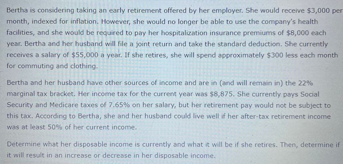 Bertha is considering taking an early retirement offered by her employer. She would receive $3,000 per
month, indexed for inflation. However, she would no longer be able to use the company's health
facilities, and she would be required to pay her hospitalization insurance premiums of $8,000 each
year. Bertha and her husband will file a joint return and take the standard deduction. She currently
receives a salary of $55,000 a year. If she retires, she will spend approximately $300 less each month
for commuting and clothing.
Bertha and her husband have other sources of income and are in (and will remain in) the 22%
marginal tax bracket. Her income tax for the current year was $8,875. She currently pays Social
Security and Medicare taxes of 7.65% on her salary, but her retirement pay would not be subject to
this tax. According to Bertha, she and her husband could live well if her after-tax retirement income
was at least 50% of her current income.
Determine what her disposable income is currently and what it will be if she retires. Then, determine if
it will result in an increase or decrease in her disposable income.
