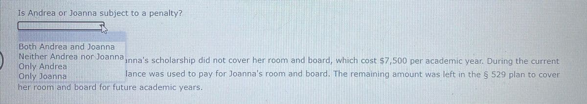 Is Andrea or Joanna subject to a penalty?
Both Andrea and Joanna
Neither Andrea nor Joanna
Only Andrea
Only Joanna
her room and board for future academic years.
anna's scholarship did not cover her room and board, which cost $7,500 per academic year. During the current
lance was used to pay for Joanna's room and board. The remaining amount was left in the § 529 plan to cover
