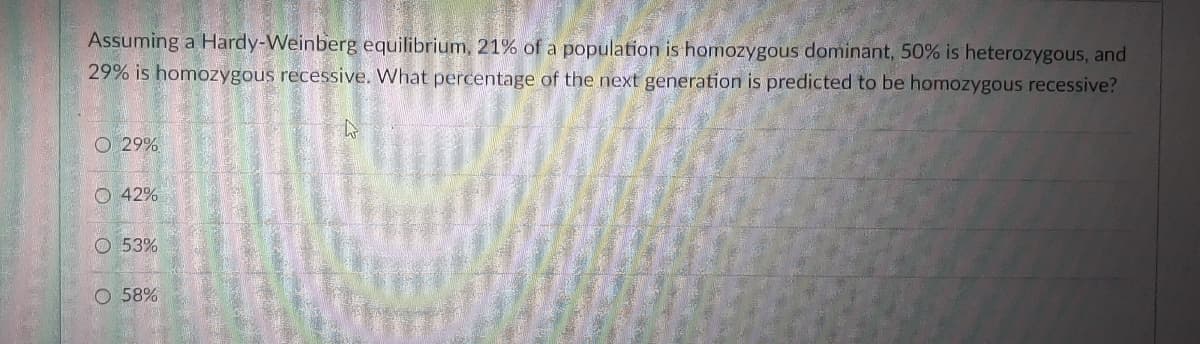 Assuming a Hardy-Weinberg equilibrium, 21% of a population is homozygous dominant, 50% is heterozygous, and
29% is homozygous recessive. What percentage of the next generation is predicted to be homozygous recessive?
O 29%
O 42%
O 53%
O 58%
