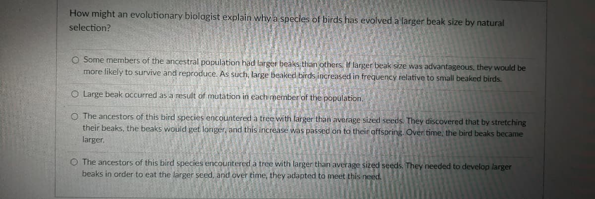 How might an evolutionary biologist explain why a species of birds has evolved a larger beak size by natural
selection?
O Some members of the ancestral population had larger beaks than others. If larger beak size was advantageous, they would be
more likely to survive and reproduce. As such, large beaked birds increased in frequency relative to small beaked birds.
O Large beak occurred as a result of mutation in each member of the population.
O The ancestors of this bird species encountered a tree with larger than average sized seeds. They discovered that by stretching
their beaks, the beaks would get longer, and this increase was passed on to their offspring. Over time, the bird beaks became
larger.
O The ancestors of this bird species encountered a tree with larger than average sized seeds. They needed to develop larger
beaks in order to eat the larger seed, and over time, they adapted to meet this need.
