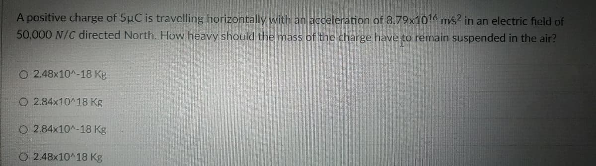 A positive charge of 5µC is travelling horizontally with an acceleration of 8.79x1016 ms2 in an electric field of
50,000 N/C directed North. How heavy should the mass of the charge have to remain suspended in the air?
O 2.48x10^-18 Kg
O 2.84x10^18 Kg
O 2.84x10^-18 Kg
O 2.48x10^18 Kg
