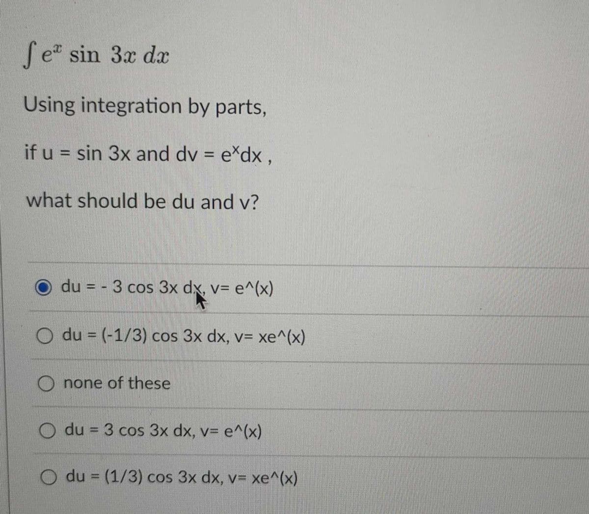 Se sin 3x da
Using integration by parts,
if u = sin 3x and dv = e*dx ,
%3D
what should be du and v?
du = - 3 cos 3x dx, v= e^(x)
du = (-1/3) cos 3x dx, v= xe^(x)
%3D
none of these
du = 3 cos 3x dx, v= e^(x)
O du = (1/3) cos 3x dx, v= xe^(x)
