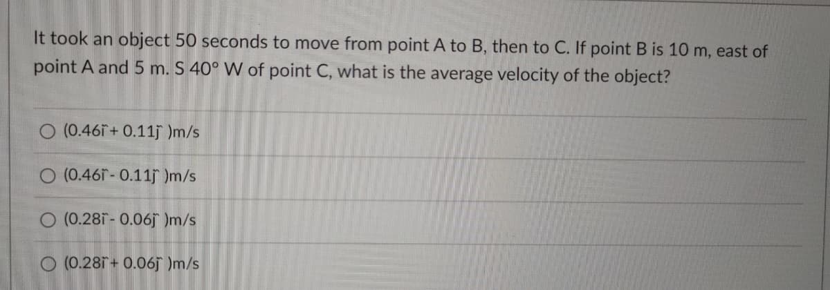 It took an object 50 seconds to move from point A to B, then to C. If point B is 10 m, east of
point A and 5 m. S 40° W of point C, what is the average velocity of the object?
O (0.46i+ 0.11j )m/s
O (0.46f- 0.11j )m/s
O (0.28i- 0.06j )m/s
O (0.281 + 0.06j )m/s
