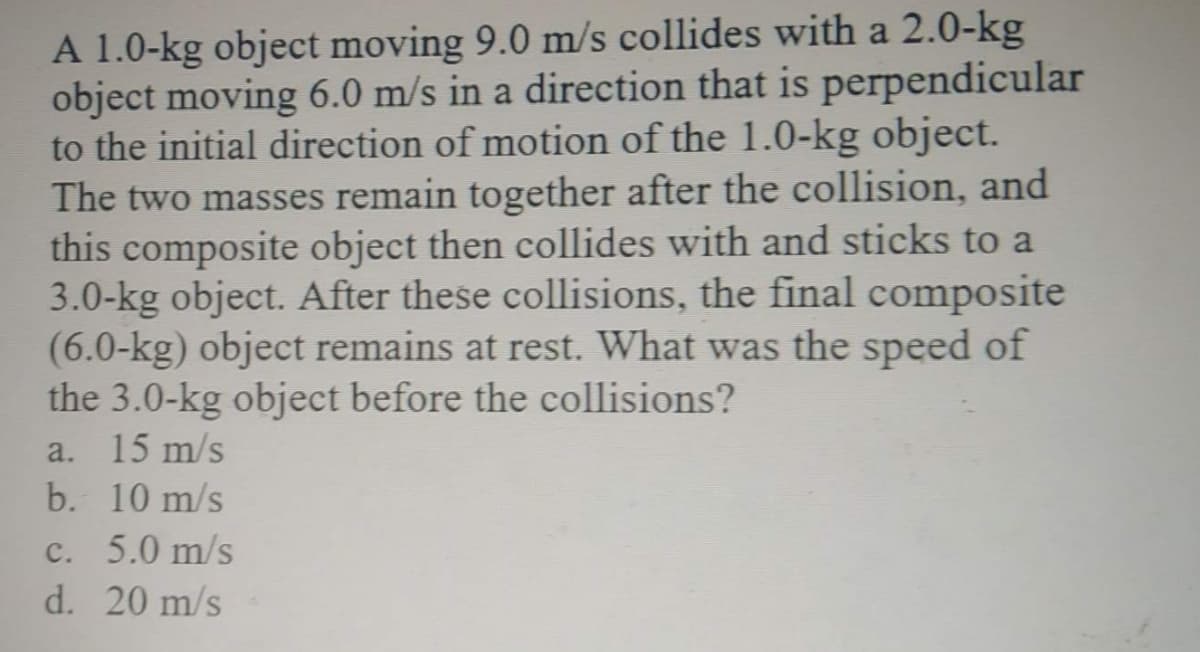 A 1.0-kg object moving 9.0 m/s collides with a 2.0-kg
object moving 6.0 m/s in a direction that is perpendicular
to the initial direction of motion of the 1.0-kg object.
The two masses remain together after the collision, and
this composite object then collides with and sticks to a
3.0-kg object. After these collisions, the final composite
(6.0-kg) object remains at rest. What was the speed of
the 3.0-kg object before the collisions?
a. 15 m/s
b. 10 m/s
c. 5.0 m/s
d. 20 m/s
