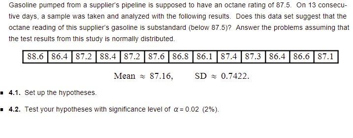 Gasoline pumped from a supplier's pipeline is supposed to have an octane rating of 87.5. On 13 consecu-
tive days, a sample was taken and analyzed with the following results. Does this data set suggest that the
octane reading of this supplier's gasoline is substandard (below 87.5)? Answer the problems assuming that
the test results from this study is normally distributed.
88.6 86.4 |87.2 88.4 |87.2 |87.6 | 86.8| 86.1 |87.4 87.3 86.4 86.6 | 87.1
Mean z 87.16,
SD z 0.7422.
1 4.1. Set up the hypotheses.
▪ 4.2. Test your hypotheses with significance level of a = 0.02 (2%).
