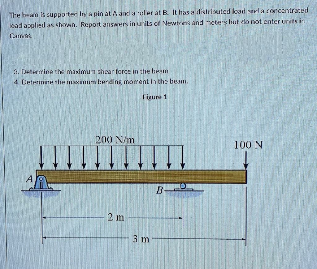 The beam is supported by a pin at A and a roller at B. It has a distributed load and a concentrated
load applied as shown. Report answers in units of Newtons and meters but do not enter units in
Canvas.
3. Determine the maximum shear force in the beam
4. Determine the maximum bending moment in the beam.
Figure 1
200 N/m
2 m
3 m
B
100 N