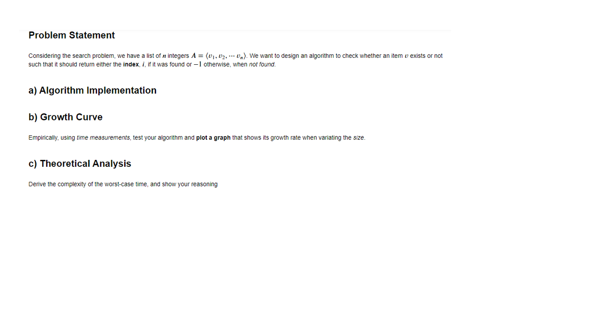 Problem Statement
Considering the search problem, we have a list of n integers A = (0), 02, ... v,). We want to design an algorithm to check whether an item v exists or not
such that it should return either the index, i, if it was found or -1 otherwise, when not found.
a) Algorithm Implementation
b) Growth Curve
Empirically, using time measurements, test your algorithm and plot a graph that shows its growth rate when variating the size.
c) Theoretical Analysis
Derive the complexity of the worst-case time, and show your reasoning
