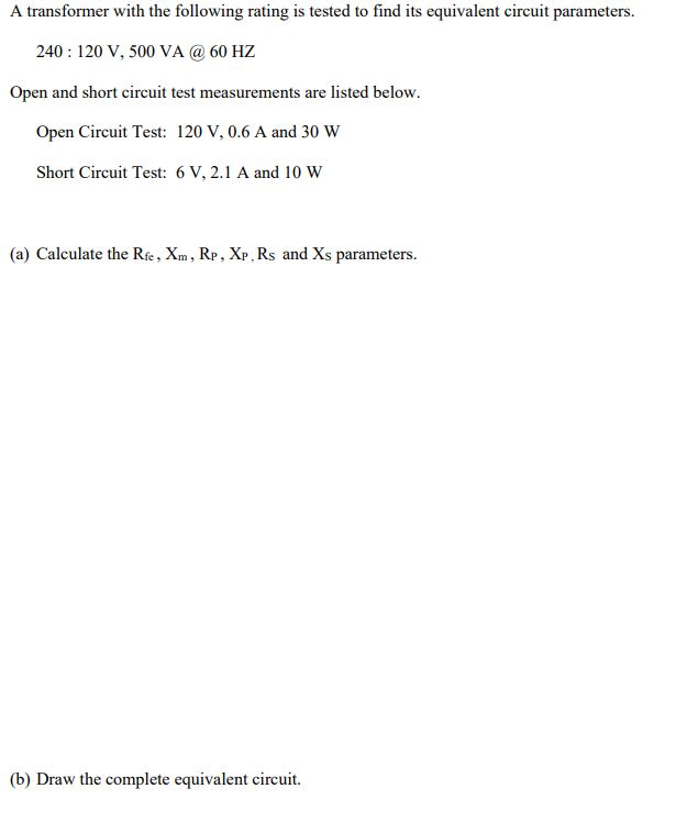 A transformer with the following rating is tested to find its equivalent circuit parameters.
240 : 120 V, 500 VA @ 60 HZ
Open and short circuit test measurements are listed below.
Open Circuit Test: 120 V, 0.6 A and 30 W
Short Circuit Test: 6 V, 2.1 A and 10 W
(a) Calculate the Re , Xm, Rp, XP, Rs and Xs parameters.
(b) Draw the complete equivalent circuit.
