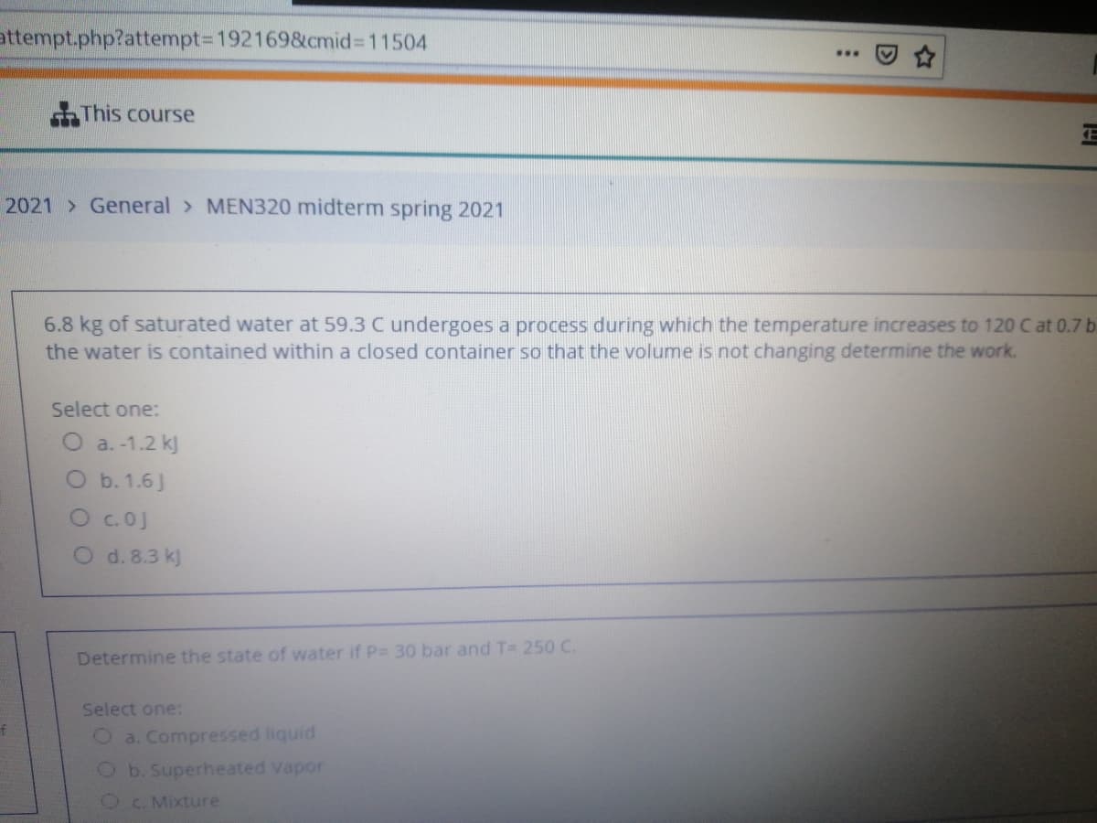 attempt.php?attempt=D1921698&cmid%3D11504
...
This course
2021 General > MEN320 midterm spring 2021
6.8 kg of saturated water at 59.3 C undergoes a process during which the temperature increases to 120 C at 0.7 b
the water is contained within a closed container so that the volume is not changing determine the work.
Select one:
O a. -1.2 k)
O b. 1.6J
Oc.0J
O d. 8.3 kj
Determine the state of water if P= 30 bar and T= 250 C.
Select one:
Oa. Compressed liquid
Ob.Superheated Vapor
C. Mixture
D
