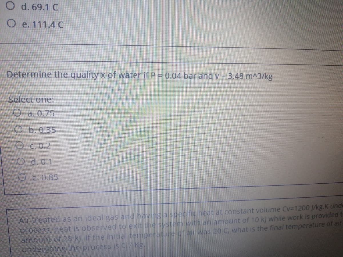 O d. 69.1 C
O e. 111.4 C
Determine the quality x of water if P = 0.04 bar and v = 3.48 m^3/kg
Select one:
Oa.0.75
Ob.0.35
O c.0.2
O d.0.1
O e.0.85
Airtreated as an ideal gas and having a specificheat at constant volume Cv-1200 J/kg.K unde
process, heat is observed to exit the system with an amount of 10 kj while work is provided t
amount of 28 kJ. If the initial temperature of air was 20 C. what is the final temperature of air
undergoing the process is 0.7 Kg.
