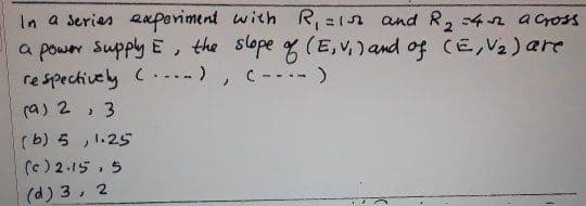 In a series eaperiment with R, =1n and R, 4n across
a power Supply E, the slope g (E, v, ) and of CE,V2) are
re spechively (...)
C ---- )
(a) 2 , 3
( b) 5 , 1.25
(e) 2.15 , 5
(d) 3, 2
