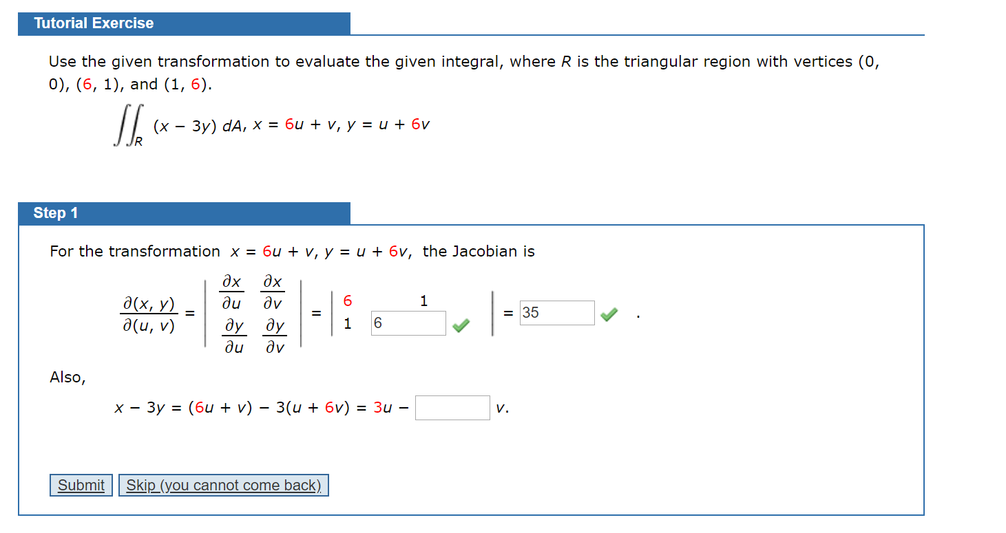 Tutorial Exercise
Use the given transformation to evaluate the given integral, where R is the triangular region with vertices (0,
0), (6, 1), and (1, 6).
(х — Зу) dA, х %3D би + v, у %3Dи + 6у
Step 1
For the transformation x = 6u + v, y = u + 6v, the Jacobian is
дх
дх
дх, у) —
a(u, v)
dv
ду ду
du
= 35
du
dv
Also,
х — Зу %3D (6и + v) — 3(u + бv) %3D Зи —
V.
Submit
Skip (you cannot come back).
