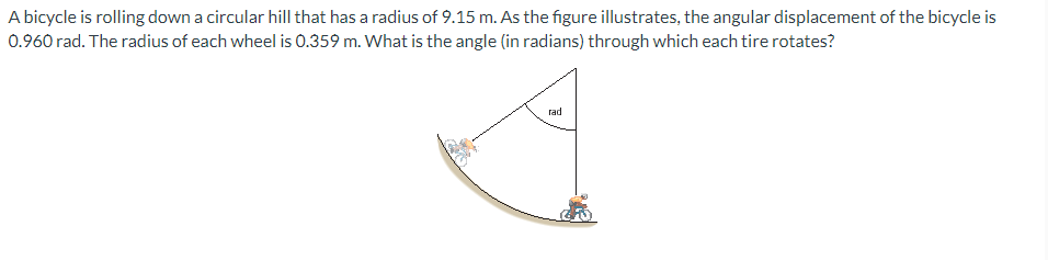 A bicycle is rolling down a circular hill that has a radius of 9.15 m. As the figure illustrates, the angular displacement of the bicycle is
0.960 rad. The radius of each wheel is 0.359 m. What is the angle (in radians) through which each tire rotates?
rad