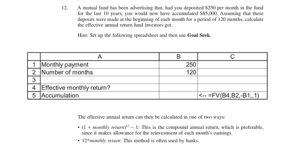 12.
A mutual fund has been advertising that, had you deposited $250 per month in the fund
for the last 10 years, you would now have accumulated $85,000. Assuming that these
deposits were made at the beginning of each month for a period of 120 months, calculate
the effective annual return fund investors got.
Hint: Set up the following spreadsheet and then use Goal Seek.
A
1 Monthly payment
2
Number of months
3
4 Effective monthly return?
5 Accumulation
B
250
120
<-- =FV (B4,B2,-B1,,1)
The effective annual return can then be calculated in one of two ways:
• (1 + monthly return)¹2 1: This is the compound annual return, which is preferable,
since it makes allowance for the reinvestment of each month's earnings.
• 12* monthly return: This method is often used by banks.