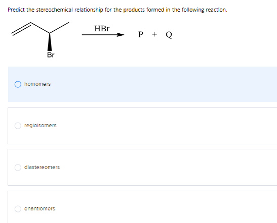 Predict the stereochemical relationship for the products formed in the following reaction.
Br
homomers
reglolsomers
diastereomers
enantiomers
HBr
P +