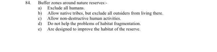 84.
Buffer zones around nature reserves:-
a) Exclude all humans.
b) Allow native tribes, but exclude all outsiders from living there.
c) Allow non-destructive human activities.
d) Do not help the problems of habitat fragmentation.
e) Are designed to improve the habitat of the reserve.
