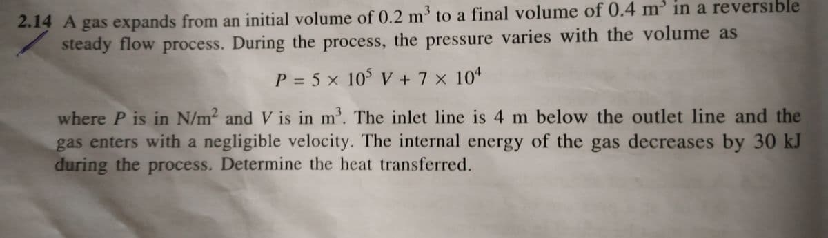 2.14 A gas expands from an initial volume of 0.2 m³ to a final volume of 0.4 m³ in a reversible
steady flow process. During the process, the pressure varies with the volume as
P = 5 × 10° V + 7 × 10ª
where P is in N/m² and V is in m³. The inlet line is 4 m below the outlet line and the
gas enters with a negligible velocity. The internal energy of the gas decreases by 30 kJ
during the process. Determine the heat transferred.
